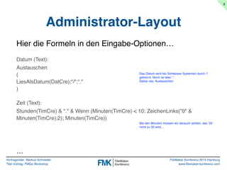 Vortragender: Markus Schneider
Titel Vortrag: FMGo Workshop
FileMaker Konferenz 2015 Hamburg
www.filemaker-konferenz.com
Administrator-Layout
5
Hier die Formeln in den Eingabe-Optionen…
Datum (Text):
Austauschen
(
LiesAlsDatum(DatCre);"/";"."
)
Zeit (Text):
Stunden(TimCre) & "." & Wenn (Minuten(TimCre) < 10; ZeichenLinks("0" &
Minuten(TimCre);2); Minuten(TimCre))
Das Datum wird bei Schweizer Systemen durch '/'
getrennt, Norm ist aber '.'
Daher das 'Austauschen'
Bei den Minuten müssen wir darauch achten, das ’05’
nicht zu 50 wird…
…
 