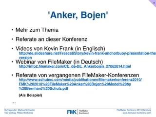 Vortragender: Markus Schneider
Titel Vortrag: FMGo Workshop
FileMaker Konferenz 2015 Hamburg
www.filemaker-konferenz.com
'Anker, Bojen'
• Mehr zum Thema
• Referate an dieser Konferenz
• Videos von Kevin Frank (in Englisch)
• Webinar von FileMaker (in Deutsch)
• Referate von vergangenen FileMaker-Konferenzen
http://info2.filemaker.com/CE_de-DE_Ankerbojen_27062014.html
http://de.slideshare.net/FrescatiStory/kevin-frank-anchorbuoy-presentation-the-
version
http://www.schubec.com/media/publikationen/filemakerkonferenz2010/
FMK%202010%20FileMaker%20Anker%20Bojen%20Model%20by
%20Bernhard%20Schulz.pdf
(Als Beispiel)
6
…
 