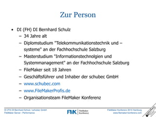 DI (FH) DI Bernhard Schulz / schubec GmbH
FileMaker Server - Performance
FileMaker Konferenz 2015 Hamburg
www.filemaker-konferenz.com
Zur Person
• DI (FH) DI Bernhard Schulz
– 34 Jahre alt
– Diplomstudium "Telekommunikationstechnik und –
systeme" an der Fachhochschule Salzburg
– Masterstudium "Informationstechnolgien und
Systemmanagement" an der Fachhochschule Salzburg
– FileMaker seit 18 Jahren
– Geschäftsführer und Inhaber der schubec GmbH
– www.schubec.com
– www.FileMakerProfis.de
– Organisationsteam FileMaker Konferenz
 