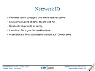 DI (FH) DI Bernhard Schulz / schubec GmbH
FileMaker Server - Performance
FileMaker Konferenz 2015 Hamburg
www.filemaker-konferenz.com
Netzwerk IO
• FileMaker sendet ganz ganz viele kleine Netzwerkpakete
• Eine geringe Latenz ist daher das Um-und-Auf
• Bandbreite ist gar nicht so wichtig
• Investieren Sie in gute Netzwerkhardware
• Priorisieren Sie FileMaker Netzwerkverkehr auf TCP Port 5003
 