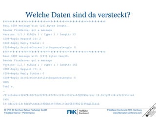 DI (FH) DI Bernhard Schulz / schubec GmbH
FileMaker Server - Performance
FileMaker Konferenz 2015 Hamburg
www.filemaker-konferenz.com
Welche Daten sind da versteckt?
#-#-#-#-#-#-#-#-#-#-#-#-#-#-#-#-#-#-#-#-#-#-#-#-#-#-#-#-#-#-#-#-#
Read GIOP message with [25] bytes length.
Reader FromServer got a message
Version: 1.2 / FLAGS: 1 / Type: 1 / Length: 13
GIOP-Reply Request ID: 2
GIOP-Reply Reply Status: 0
GIOP-Reply ServiceContextListSequenceLength: 0
#-#-#-#-#-#-#-#-#-#-#-#-#-#-#-#-#-#-#-#-#-#-#-#-#-#-#-#-#-#-#-#-#
Read GIOP message with [193] bytes length.
Reader FromServer got a message
Version: 1.2 / FLAGS: 1 / Type: 1 / Length: 181
GIOP-Reply Request ID: 4
GIOP-Reply Reply Status: 0
GIOP-Reply ServiceContextListSequenceLength: 0
HEX:
0xb2 a_
…
JY]schubecs36XV4-NJ234-8282T-X74T2-1234-3354V-KJ2K2WServer 14.0v3y28:34:e9:02:6d:ed
0x0d
10:dd:b21:23:4d:a9CXzCE159D5E528795BC140ED6E549A14C98ZQZ[ZZZZ
 