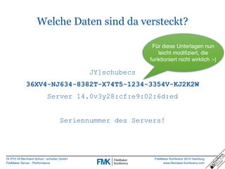 DI (FH) DI Bernhard Schulz / schubec GmbH
FileMaker Server - Performance
FileMaker Konferenz 2015 Hamburg
www.filemaker-konferenz.com
Welche Daten sind da versteckt?
JY]schubecs
36XV4-NJ634-8382T-X74T5-1234-3354V-KJ2K2W
Server 14.0v3y28:cf:e9:02:6d:ed
Seriennummer des Servers!
Für diese Unterlagen nun
leicht modifiziert, die
funktioniert nicht wirklich :-)
 