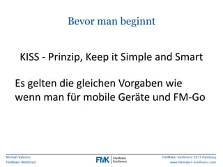 FileMaker Konferenz 2015 Hamburg
www.filemaker-konferenz.com
Michael Valentin
FileMaker WebDirect
Bevor man beginnt
Es	
  gelten	
  die	
  gleichen	
  Vorgaben	
  wie	
  	
  
wenn	
  man	
  für	
  mobile	
  Geräte	
  und	
  FM-­‐Go	
  
KISS	
  -­‐	
  Prinzip,	
  Keep	
  it	
  Simple	
  and	
  Smart
 