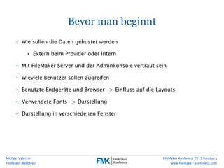 FileMaker Konferenz 2015 Hamburg
www.filemaker-konferenz.com
Michael Valentin
FileMaker WebDirect
Bevor man beginnt
• Wie sollen die Daten gehostet werden
• Extern beim Provider oder Intern
• Mit FileMaker Server und der Adminkonsole vertraut sein
• Wieviele Benutzer sollen zugreifen
• Benutzte Endgeräte und Browser -> Einfluss auf die Layouts
• Verwendete Fonts -> Darstellung
• Darstellung in verschiedenen Fenster
 