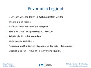 FileMaker Konferenz 2015 Hamburg
www.filemaker-konferenz.com
Michael Valentin
FileMaker WebDirect
Bevor man beginnt
• Überlegen welchen Daten im Web dargestellt werden
• Wie die Daten fließen
• Auf Papier mal das Interface designen
• Starterlösungen analysieren (z.B. Projekte)
• Relationale Modell überdenken
• Webviewer in WebDirect
• Reporting und Statistiken (Dynamische Berichte - Ressourcen)
• Drucken und PDF erzeugen -> Server und Plugins
 