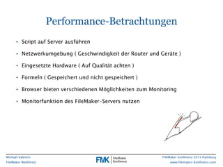 FileMaker Konferenz 2015 Hamburg
www.filemaker-konferenz.com
Michael Valentin
FileMaker WebDirect
Performance-Betrachtungen
• Script auf Server ausführen
• Netzwerkumgebung ( Geschwindigkeit der Router und Geräte )
• Eingesetzte Hardware ( Auf Qualität achten )
• Formeln ( Gespeichert und nicht gespeichert )
• Browser bieten verschiedenen Möglichkeiten zum Monitoring
• Monitorfunktion des FileMaker-Servers nutzen
 