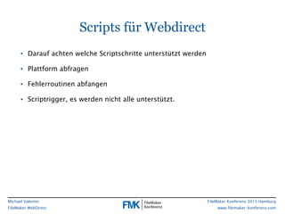 FileMaker Konferenz 2015 Hamburg
www.filemaker-konferenz.com
Michael Valentin
FileMaker WebDirect
Scripts für Webdirect
• Darauf achten welche Scriptschritte unterstützt werden
• Plattform abfragen
• Fehlerroutinen abfangen
• Scriptrigger, es werden nicht alle unterstützt.
 