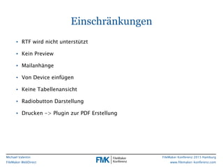 FileMaker Konferenz 2015 Hamburg
www.filemaker-konferenz.com
Michael Valentin
FileMaker WebDirect
Einschränkungen
• RTF wird nicht unterstützt
• Kein Preview
• Mailanhänge
• Von Device einfügen
• Keine Tabellenansicht
• Radiobutton Darstellung
• Drucken -> Plugin zur PDF Erstellung
 