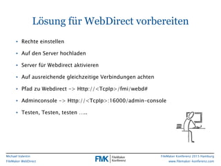 FileMaker Konferenz 2015 Hamburg
www.filemaker-konferenz.com
Michael Valentin
FileMaker WebDirect
Lösung für WebDirect vorbereiten
• Rechte einstellen
• Auf den Server hochladen
• Server für Webdirect aktivieren
• Auf ausreichende gleichzeitige Verbindungen achten
• Pfad zu Webdirect -> Http://<TcpIp>/fmi/webd#
• Adminconsole -> Http://<TcpIp>:16000/admin-console
• Testen, Testen, testen …..
 
