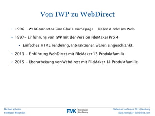 FileMaker Konferenz 2015 Hamburg
www.filemaker-konferenz.com
Michael Valentin
FileMaker WebDirect
Von IWP zu WebDirect
• 1996 - WebConnector und Claris Homepage - Daten direkt ins Web
• 1997- Einführung von IWP mit der Version FileMaker Pro 4
• Einfaches HTML rendering, Interaktionen waren eingeschränkt.
• 2013 - Einführung WebDirect mit FileMaker 13 Produktfamilie
• 2015 - Überarbeitung von Webdirect mit FileMaker 14 Produktfamilie
 