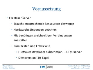 FileMaker Konferenz 2015 Hamburg
www.filemaker-konferenz.com
Michael Valentin
FileMaker WebDirect
Voraussetzung
• FileMaker Server
• Braucht entsprechende Ressourcen deswegen
• Hardwarebedingungen beachten
• Mit benötigten gleichzeitigen Verbindungen
ausstatten
• Zum Testen und Entwickeln
• FileMaker Developer Subscription ->Testserver
• Demoversion (30 Tage)
 