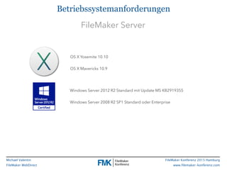 FileMaker Konferenz 2015 Hamburg
www.filemaker-konferenz.com
Michael Valentin
FileMaker WebDirect
Betriebssystemanforderungen
OS X Yosemite 10.10
OS X Mavericks 10.9
Windows Server 2012 R2 Standard mit Update MS KB2919355
Windows Server 2008 R2 SP1 Standard oder Enterprise
FileMaker Server
 