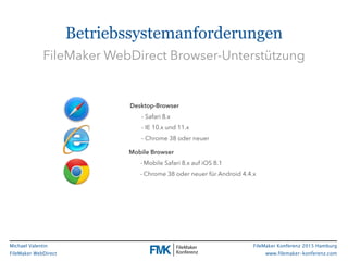 FileMaker Konferenz 2015 Hamburg
www.filemaker-konferenz.com
Michael Valentin
FileMaker WebDirect
Betriebssystemanforderungen
Mobile Browser
- Mobile Safari 8.x auf iOS 8.1
- Chrome 38 oder neuer für Android 4.4.x
Desktop-Browser
- Safari 8.x
- IE 10.x und 11.x
- Chrome 38 oder neuer
FileMaker WebDirect Browser-Unterstützung
 