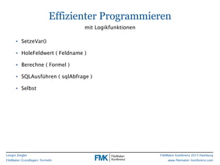 Longin Ziegler
FileMaker Grundlagen: Formeln
FileMaker Konferenz 2015 Hamburg
www.filemaker-konferenz.com
• SetzeVar()
• HoleFeldwert ( Feldname )
• Berechne ( Formel )
• SQLAusführen ( sqlAbfrage )
• Selbst
Effizienter Programmieren
mit Logikfunktionen
 