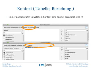 Longin Ziegler
FileMaker Grundlagen: Formeln
FileMaker Konferenz 2015 Hamburg
www.filemaker-konferenz.com
• Immer zuerst prüfen in welchem Kontext eine Formel berechnet wird !!!
Kontext ( Tabelle, Beziehung )
 