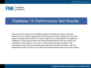 7. FileMaker Konferenz | Salzburg | 13.-15. Oktober 2016
www.filemaker-konferenz.com
Every time a new version of the FileMaker platform is released you have to make the
decision when it is safe to upgrade and what changes you have to prepare for. One of the
areas to consider is performance. To make it easier for you to get ready for the upgrade to
FileMaker 15, HOnza and his team have tested the performance of the new version and
compared it to the versions 12, 13, and 14 running under the same conditions. Not
surprisingly, some things have become faster and some have become slower. Learn the
freshest test results, so that you can make well informed decisions about your own projects.
FileMaker 15 Performance Test Results
 