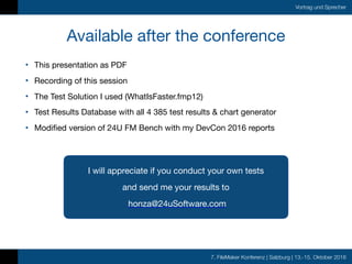 7. FileMaker Konferenz | Salzburg | 13.-15. Oktober 2016
Vortrag und Sprecher
• This presentation as PDF

• Recording of this session

• The Test Solution I used (WhatIsFaster.fmp12)

• Test Results Database with all 4 385 test results & chart generator

• Modified version of 24U FM Bench with my DevCon 2016 reports
Available after the conference
I will appreciate if you conduct your own tests

and send me your results to

honza@24uSoftware.com
 