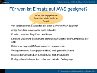 7. FileMaker Konferenz | Salzburg | 13.-15. Oktober 2016
FileMaker Server auf AWS in der Cloud | Volker Krambrich
Für wen ist Einsatz auf AWS geeignet?

• Von verschiedenen Standorten auf einen Server im WAN zugreifen

• einige Benutzer remote oder mobil anbinden

• Kunden brauchen Zugriff auf den Server

• Einfache Skalierung des Servers (Benutzerzahl wächst oder Komplexität der
App)

• Keine oder begrenzt IT-Ressourcen im Unternehmen

• Verfügbarkeit und Backup (außer Haus) sind geschäftskritisch

• Mehrere Server betreiben (Entwicklung, Test, Produktion)

• Konfigurationstest einer App unter wechselnden Bedingungen
Jedes	
  der	
  angegebenen	
  
Szenarien	
  allein	
  reicht	
  als	
  
Grund!
 