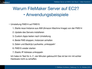 7. FileMaker Konferenz | Salzburg | 13.-15. Oktober 2016
FileMaker Server auf AWS in der Cloud | Volker Krambrich
Warum FileMaker Server auf EC2?

• Anwendungsbeispiele
• Umstellung FMS14 auf FMS15 

1. Starte neue Instance aus AMI (Amazon Machine Image) von der FMS14

2. Update des Servers installieren

3. Custom Apps testen nach Umstellung

4. Beide FMS stoppen, Instanzen anhalten

5. Daten und BackUp Laufwerke ‚umkoppeln‘

6. FMS15 wieder starten

7. Elastic IP Adresse umkoppeln

Ich habe im Test für 4.-7. vier Minuten gebraucht! Das ist bei mir mit echter
Hardware nicht zu schaffen.
 
