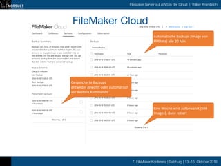 7. FileMaker Konferenz | Salzburg | 13.-15. Oktober 2016
FileMaker Server auf AWS in der Cloud | Volker Krambrich
10/10/16 20:19FileMaker Cloud
Dashboard Databases Backups Conﬁguration Subscription
FileMaker, Inc. (http://www.ﬁlemaker.com/redirects/fmcloud1_admin.html?page=FLMK_cc1v0&lang=en) | Help (http://www.ﬁlemaker.com/redirects/fmcloud1_admin.html?
page=help_1v0&lang=en) | Support (http://www.ﬁlemaker.com/redirects/fmcloud1_admin.html?page=support_cc1v0&lang=en)
Copyright © 2016. FileMaker, Inc. Use of this product signiﬁes your agreement to the End User License Agreement (EULA) (http://www.ﬁlemaker.com/redirects/fmcloud1_admin.html?
page=eula_cc1v0&lang=en).
2016-10-10 17∶19∶36 UTC | Notiﬁcations | Sign Out ()4
2016-10-10 14∶45∶46 UTC
3 hours ago
2016-10-10 14∶37∶30 UTC
3 hours ago
Backup Summary
Backups run every 20 minutes. One week’s worth (504)
are stored before automatic deletion begins. You can
preserve as many backups as you want, but they are
not deleted and will add to your storage cost. You can
remove a backup from the preserved list and restore
the data volume from any preserved backup.
Backup Schedule
Every 20 minutes
Last Backup
2016-10-10 17∶00∶37 UTC
Next Backup
2016-10-10 17∶20∶37 UTC
Preserved Backups
Showing 2 of 2
Backups
Timestamp Time Preserved
2016-10-10 17∶00∶37 UTC 19 minutes ago
2016-10-10 16∶40∶34 UTC 39 minutes ago
2016-10-10 16∶20∶31 UTC an hour ago
2016-10-10 16∶00∶28 UTC an hour ago
2016-10-10 15∶40∶25 UTC 2 hours ago
2016-10-10 15∶20∶22 UTC 2 hours ago
2016-10-10 15∶15∶23 UTC 2 hours ago
2016-10-10 14∶45∶46 UTC 3 hours ago
2016-10-10 14∶37∶30 UTC 3 hours ago
Showing 9 of 9
Preserve Backup
FileMaker Cloud

Automatische	
  Backups	
  (Image	
  von	
  
FMData)	
  alle	
  20	
  Min.
Eine	
  Woche	
  wird	
  aufbewahrt	
  (504	
  
Images),	
  dann	
  rotiert
Gespeicherte	
  Backups	
  
entweder	
  gewählt	
  oder	
  automatisch	
  
vor	
  Restore	
  Kommando
 
