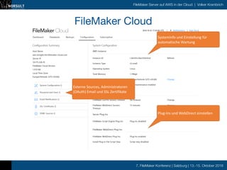 7. FileMaker Konferenz | Salzburg | 13.-15. Oktober 2016
FileMaker Server auf AWS in der Cloud | Volker Krambrich
10/10/16 20:20FileMaker Cloud
Dashboard Databases Backups Conﬁguration Subscription
FileMaker, Inc. (http://www.ﬁlemaker.com/redirects/fmcloud1_admin.html?page=FLMK_cc1v0&lang=en) | Help (http://www.ﬁlemaker.com/redirects/fmcloud1_admin.html?
page=help_1v0&lang=en) | Support (http://www.ﬁlemaker.com/redirects/fmcloud1_admin.html?page=support_cc1v0&lang=en)
Copyright © 2016. FileMaker, Inc. Use of this product signiﬁes your agreement to the End User License Agreement (EULA) (http://www.ﬁlemaker.com/redirects/fmcloud1_admin.html?
2016-10-10 17∶20∶46 UTC | Notiﬁcations | Sign Out ()4
1.15.0.185
Conﬁguration Summary
Host Name
aws-testgbn.fmi.ﬁlemaker-cloud.com
Server IP
54.175.228.70
FileMaker Cloud Version
Local Time Zone
Europe/Helsinki (UTC+03∶00)
System Conﬁguration ()
Password and Users ()
Email Notiﬁcations ()
SSL Certiﬁcates ()
ODBC Sources ()
Auto-maintenance enabled
15 minutes
Plug-ins enabled
Script step disabled
System Conﬁguration
AWS Instance
Instance ID i-0e545c2be2356cb5d Refresh
Instance Type t2.small
Operating System Linux
Total Memory 1.796gb
Local Time Zone Europe/Helsinki (UTC+03∶00) Change
Auto-maintenance
Connections and Sessions
FileMaker Go/Pro Session Timeout No timeout
FileMaker WebDirect Session
Timeout
Server Plug-Ins
FileMaker Script Engine Plug-Ins Plug-ins disabled
FileMaker WebDirect Plug-Ins
FileMaker WebDirect Plug-Ins
Install Plug-In File Script Step
Change
Change
FileMaker Cloud

Systeminfo	
  und	
  Einstellung	
  für	
  
automatische	
  Wartung
Plug-­‐Ins	
  und	
  WebDirect	
  einstellen
Externe	
  Sources,	
  Administratoren	
  
(OAuth)	
  Email	
  und	
  SSL	
  Zertifikate
 