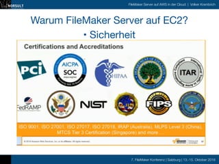 7. FileMaker Konferenz | Salzburg | 13.-15. Oktober 2016
FileMaker Server auf AWS in der Cloud | Volker Krambrich
Warum FileMaker Server auf EC2?

• Sicherheit
• VPC ist Standard (Virtual private cloud)

• Betreibt anerkannt sichere und state-of-the-art Data Center

• u.a. in Frankfurt/M. und Irland

• Anerkannte Zertifizierung der angebotenen Dienste

Seit unsere Entwicklungsserver auf AWS laufen, können wir ‚online‘ entwickeln.
Trotz schlechter ADSL Anbindung in Finnland haben wir Performanz fast wie im
LAN!

 
