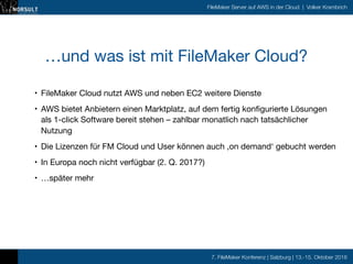 7. FileMaker Konferenz | Salzburg | 13.-15. Oktober 2016
FileMaker Server auf AWS in der Cloud | Volker Krambrich
…und was ist mit FileMaker Cloud?
• FileMaker Cloud nutzt AWS und neben EC2 weitere Dienste

• AWS bietet Anbietern einen Marktplatz, auf dem fertig konfigurierte Lösungen
als 1-click Software bereit stehen – zahlbar monatlich nach tatsächlicher
Nutzung

• Die Lizenzen für FM Cloud und User können auch ‚on demand‘ gebucht werden

• In Europa noch nicht verfügbar (2. Q. 2017?)

• …später mehr
 