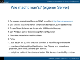 7. FileMaker Konferenz | Salzburg | 13.-15. Oktober 2016
FileMaker Server auf AWS in der Cloud | Volker Krambrich
Wie macht man’s? (eigener Server)

1. Ein eigenes kostenloses Konto auf AWS einrichten (http://aws.amazon.com)

2. Eine virtuelle Maschine starten (empfohlen: t2.medium, zum Test t2.micro)

3. Screen Share Software wie Jump! oder MS Remote Desktop

4. Den Windows Server (Lizenz inbegriffen) konfigurieren

5. FileMaker Server laden und installieren

6. Fertig.

• …das dauert zw. 20 Min. und zwei Stunden, je nach Übung und Vorsicht

• …man braucht eine gültige Kreditkarte – viele Dienste sind kostenlos zu
probieren, aber ohne Zahlkarte geht es nicht.

• …möglichst nicht mit Hauptkonto arbeiten, AIM (Amazon Identity Mgr.) nutzen
 