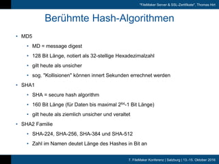 7. FileMaker Konferenz | Salzburg | 13.-15. Oktober 2016
"FileMaker Server & SSL-Zertifikate", Thomas Hirt
Berühmte Hash-Algorithmen
• MD5
• MD = message digest
• 128 Bit Länge, notiert als 32-stellige Hexadezimalzahl
• gilt heute als unsicher
• sog. "Kollisionen" können innert Sekunden errechnet werden
• SHA1
• SHA = secure hash algorithm
• 160 Bit Länge (für Daten bis maximal 264-1 Bit Länge)
• gilt heute als ziemlich unsicher und veraltet
• SHA2 Familie
• SHA-224, SHA-256, SHA-384 und SHA-512
• Zahl im Namen deutet Länge des Hashes in Bit an
 