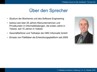 7. FileMaker Konferenz | Salzburg | 13.-15. Oktober 2016
"FileMaker Server & SSL-Zertifikate", Thomas Hirt
Über den Sprecher
• Studium der Biochemie und des Software Engineering
• betreut seit über 20 Jahren Kleinunternehmen und
Privatkunden in Informatikbelangen, die ersten Jahre in
Teilzeit, seit 15 Jahren in Vollzeit
• Geschäftsführer und Teilhaber der HRC Informatik GmbH
• Einsatz von FileMaker als Entwicklungsplattform seit 2009
 