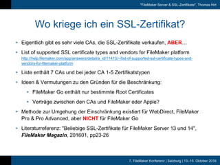 7. FileMaker Konferenz | Salzburg | 13.-15. Oktober 2016
"FileMaker Server & SSL-Zertifikate", Thomas Hirt
Wo kriege ich ein SSL-Zertifikat?
• Eigentlich gibt es sehr viele CAs, die SSL-Zertifikate verkaufen, ABER…
• List of supported SSL certificate types and vendors for FileMaker platform
http://help.filemaker.com/app/answers/detail/a_id/11413/~/list-of-supported-ssl-certificate-types-and-
vendors-for-filemaker-platform
• Liste enthält 7 CAs und bei jeder CA 1-5 Zertifikatstypen
• Ideen & Vermutungen zu den Gründen für die Beschränkung:
• FileMaker Go enthält nur bestimmte Root Certificates
• Verträge zwischen den CAs und FileMaker oder Apple?
• Methode zur Umgehung der Einschränkung existiert für WebDirect, FileMaker
Pro & Pro Advanced, aber NICHT für FileMaker Go
• Literaturreferenz: "Beliebige SSL-Zertifikate für FileMaker Server 13 und 14",
FileMaker Magazin, 201601, pp23-26
 