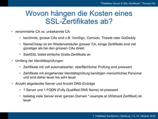 7. FileMaker Konferenz | Salzburg | 13.-15. Oktober 2016
"FileMaker Server & SSL-Zertifikate", Thomas Hirt
Wovon hängen die Kosten eines
SSL-Zertifikates ab?
• renommierte CA vs. unbekannte CA
• berühmte, grosse CAs sind z.B. VeriSign, Comodo, Thawte oder GoDaddy
• NameCheap ist ein Wiederverkäufer grosser CA, einige Zertifikate sind viel
günstiger als bei den grossen CAs direkt
• StartSSL bietet einfache Gratis-Zertifikate an
• Umfang der Identitätsprüfungen
• Zertifikate mit voll automatisierter, oberflächlicher Prüfung sind preiswert
• Zertifikate mit eingehender Identitätsprüfung benötigen menschliches Personal
und sind daher teuer bis sehr teuer
• Anzahl abgedeckte Server und Anzahl DNS-Einträge
• 1 Server und 1 FQDN (Fully Qualified DNS Name) ist preiswert
• beliebig viele Server einer ganzen Domain *.example.at (Wildcard Zertifikat) ist
teuer
 
