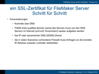 7. FileMaker Konferenz | Salzburg | 13.-15. Oktober 2016
"FileMaker Server & SSL-Zertifikate", Thomas Hirt
ein SSL-Zertifikat für FileMaker Server
Schritt für Schritt
• Voraussetzungen
• Kontrolle über DNS
• FQDN (fully qualified domain name) des Servers muss von den DNS
Servern im Internet (und evtl. firmenintern) sauber aufgelöst werden
• fixe IP oder dynamischer DNS (DDNS) Dienst
• die in vielen Szenarios vorhandene Firewall muss Anfragen an die korrekte
IP-Adresse zulassen und/oder weiterleiten
 