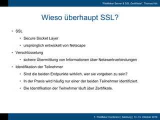 7. FileMaker Konferenz | Salzburg | 13.-15. Oktober 2016
"FileMaker Server & SSL-Zertifikate", Thomas Hirt
Wieso überhaupt SSL?
• SSL
• Secure Socket Layer
• ursprünglich entwickelt von Netscape
• Verschlüsselung
• sichere Übermittlung von Informationen über Netzwerkverbindungen
• Identifikation der Teilnehmer
• Sind die beiden Endpunkte wirklich, wer sie vorgeben zu sein?
• In der Praxis wird häufig nur einer der beiden Teilnehmer identifiziert.
• Die Identifikation der Teilnehmer läuft über Zertifikate.
 