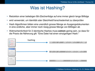 7. FileMaker Konferenz | Salzburg | 13.-15. Oktober 2016
"FileMaker Server & SSL-Zertifikate", Thomas Hirt
Was ist Hashing?
• Reduktion einer beliebigen Bit-/Zeichenfolge auf eine immer gleich lange
Bitfolge
• wird verwendet, um Identität oder Gleichheit/Verschiedenheit zu überprüfen
• Hash Algorithmen bilden eine unendlich grosse Menge an
Ausgangsdokumenten in eine endliche, aber immer noch riesig grosse Menge
von Bitfolgen ab
• Wahrscheinlichkeit für 2 identische Hashes muss extrem gering sein, so dass
für die Praxis die Näherung gilt: "Eine Datei hat einen einzigartigen Hash."
hashing
11100100100011101011101000101110
00100100100000101011101011101000
00000111111100000010101011100000
 