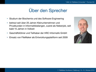 7. FileMaker Konferenz | Salzburg | 13.-15. Oktober 2016
"UML für FileMaker-Entwickler", Thomas Hirt
Über den Sprecher
• Studium der Biochemie und des Software Engineering
• betreut seit über 20 Jahren Kleinunternehmen und
Privatkunden in Informatikbelangen, zuerst als Nebenjob, seit
bald 15 Jahren in Vollzeit
• Geschäftsführer und Teilhaber der HRC Informatik GmbH
• Einsatz von FileMaker als Entwicklungsplattform seit 2009
 