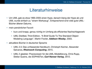 7. FileMaker Konferenz | Salzburg | 13.-15. Oktober 2016
"UML für FileMaker-Entwickler", Thomas Hirt
Literaturhinweise
• Um UML gab es etwa 1995-2005 einen Hype, danach klang der Hype ab und
UML wurde einfach zu "einem Werkzeug". Entsprechend sind viele gute UML-
Bücher älteren Datums.
• mein persönlicher Favorit
• kurz und knapp, genau richtig im Umfang als effizientes Nachschlagewerk
• UML Distilled, Third Edition, "A Brief Guide To The Standard Object
Modeling Language", Martin Fowler, Addison-Wesley, 2003.
• aktuellere Bücher in deutscher Sprache
• UML 2.5: Das umfassende Handbuch, Christoph Kecher, Alexander
Salvanos, Rheinwerk Computing, 2015.
• UML 2 glasklar: Praxiswissen für die UML-Modellierung, Chris Rupp,
Stefan Queins, die SOPHISTen, Carl Hanser Verlag, 2012.
 