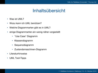 7. FileMaker Konferenz | Salzburg | 13.-15. Oktober 2016
"UML für FileMaker-Entwickler", Thomas Hirt
Inhaltsübersicht
• Was ist UML?
• Wozu kann ich UML benützen?
• Welche Diagrammarten gibt es in UML?
• einige Diagrammarten ein wenig näher vorgestellt
• "Use Case" Diagramm
• Klassendiagramm
• Sequenzdiagramm
• Zustandsmaschinen-Diagramm
• Literaturhinweise
• UML Tool-Tipps
 