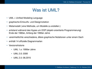 7. FileMaker Konferenz | Salzburg | 13.-15. Oktober 2016
"UML für FileMaker-Entwickler", Thomas Hirt
Was ist UML?
• UML = Unified Modeling Language
• graphische Entwurfs- und Designnotation
• Metamodell ( eine Methode, um Modelle zu erstellen )
• entstand während des Hypes um OOP (objekt-orientierte Programmierung)
Ende der 1980er, Anfang der 1990er Jahre
• vereinheitlichte verschiedene, ältere graphische Notationen unter einem Dach
• enthält 14 offizielle Diagrammarten
• Versionshistorie
• UML 1.x: 1990er Jahre
• UML 2.0: 2000
• UML 2.5: 06.2015
 