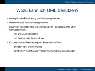 7. FileMaker Konferenz | Salzburg | 13.-15. Oktober 2016
"UML für FileMaker-Entwickler", Thomas Hirt
Wozu kann ich UML benützen?
• konzeptionelle Entwicklung von Softwaresystemen
• Dokumentation von Softwaresystemen
• graphisch-konzeptionelle Unterstützung von Fachgesprächen über
Softwaresysteme
• mit anderen Entwicklern
• mit Kunden oder Stakeholdern
• Konzeption und Generierung von Software Scaffolds
• benötigt Tool-Unterstützung
• funktioniert nicht für alle Programmiersprachen/-umgebungen
 