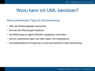 7. FileMaker Konferenz | Salzburg | 13.-15. Oktober 2016
"UML für FileMaker-Entwickler", Thomas Hirt
Wozu kann ich UML benützen?
• UML als Werkzeugkasten verwenden
• sich bei den Werkzeugen bedienen
• die Werkzeuge an eigene Situation angepasst verwenden
• sich an wesentliche Ideen von UML halten, frei interpretieren
• buchstabengetreue Umsetzung nur bei automatischer Code-Generierung
Meine persönlichen Tipps für die Anwendung:
 