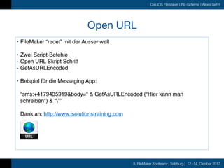 8. FileMaker Konferenz | Salzburg | 12.-14. Oktober 2017
Das iOS FileMaker URL-Schema | Alexis Gehrt
Open URL
• FileMaker “redet” mit der Aussenwelt
• Zwei Script-Befehle
- Open URL Skript Schritt
- GetAsURLEncoded
• Beispiel für die Messaging App:
"sms:+4179435919&body=" & GetAsURLEncoded ("Hier kann man
schreiben") & “””
Dank an: http://www.isolutionstraining.com
 