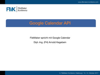 8. FileMaker Konferenz | Salzburg | 12.-14. Oktober 2017
www.filemaker-konferenz.com
FileMaker spricht mit Google Calendar

Dipl.-Ing. (FH) Arnold Kegebein
Google Calendar API
 