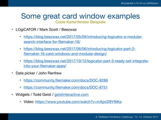 8. FileMaker Konferenz | Salzburg | 12.-14. Oktober 2017
Modularität in fm16 von MrWatson
Some great card window examples

Coole Kartenfenster Beispiele
• LOgiCATOR / Mark Scott / Beezwax

• https://blog.beezwax.net/2017/05/09/introducing-logicator-a-modular-
search-interface-for-filemaker-16/

• https://blog.beezwax.net/2017/06/06/introducing-logicator-part-2-
filemaker-16-card-windows-and-modular-design/

• https://blog.beezwax.net/2017/10/12/logicator-part-3-ready-set-integrate-
into-your-filemaker-apps/

• Date picker / John Renfrew

• https://community.filemaker.com/docs/DOC-8288

• https://community.filemaker.com/docs/DOC-8751

• Widgets / Todd Geist / geistinteractive.com

• Video: https://www.youtube.com/watch?v=mXpcD9Yf6Ko
 