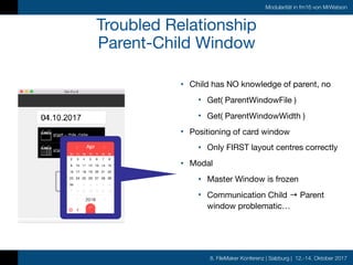 8. FileMaker Konferenz | Salzburg | 12.-14. Oktober 2017
Modularität in fm16 von MrWatson
Troubled Relationship

Parent-Child Window
• Child has NO knowledge of parent, no

• Get( ParentWindowFile )

• Get( ParentWindowWidth )

• Positioning of card window

• Only FIRST layout centres correctly

• Modal

• Master Window is frozen

• Communication Child → Parent
window problematic…
 