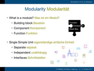 8. FileMaker Konferenz | Salzburg | 12.-14. Oktober 2017
Modularität in fm16 von MrWatson
Modularity Modularität
• What is a module? Was ist ein Modul?

• Building block Baustein

• Component Komponent

• Function Funktion
Function

Component

Black Box
• Single Simple Unit eigenständige einfache Einheit

• Separate separat

• Independent unabhängig 

• Interfaces Schnittstellen
pp
 