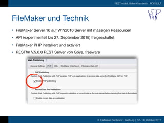 8. FileMaker Konferenz | Salzburg | 12.-14. Oktober 2017
REST mobil, Volker Krambrich NORSULT
FileMaker und Technik
• FileMaker Server 16 auf WIN2016 Server mit mässigen Ressourcen

• API (experimentell bis 27. September 2018) freigeschaltet

• FileMaker PHP installiert und aktiviert

• RESTfm V.5.0.0 REST Server von Goya, freeware
 