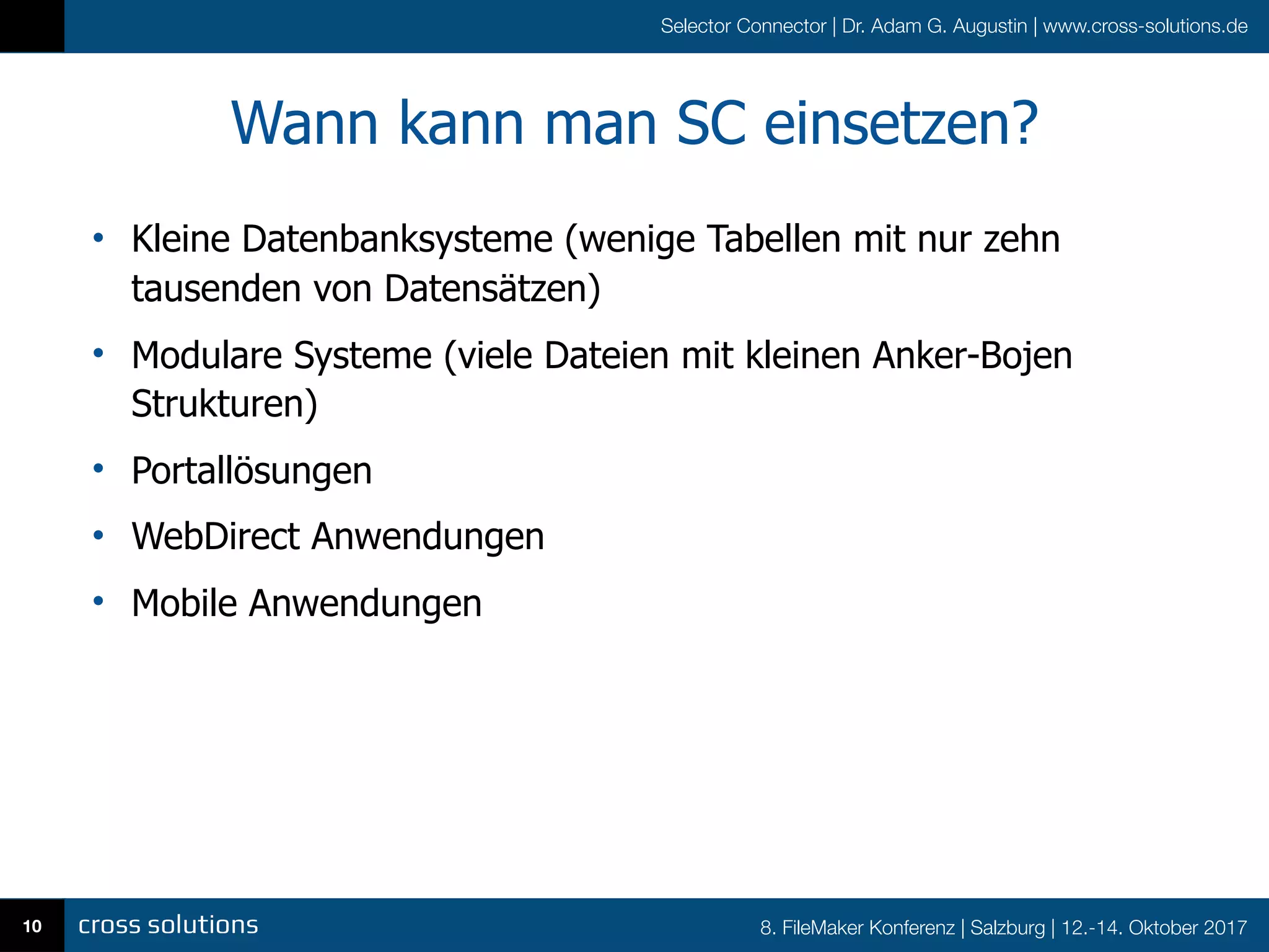 8. FileMaker Konferenz | Salzburg | 12.-14. Oktober 2017
Selector Connector | Dr. Adam G. Augustin | www.cross-solutions.de
Wann kann man SC einsetzen?
• Kleine Datenbanksysteme (wenige Tabellen mit nur zehn
tausenden von Datensätzen)
• Modulare Systeme (viele Dateien mit kleinen Anker-Bojen
Strukturen)
• Portallösungen
• WebDirect Anwendungen
• Mobile Anwendungen
10
 