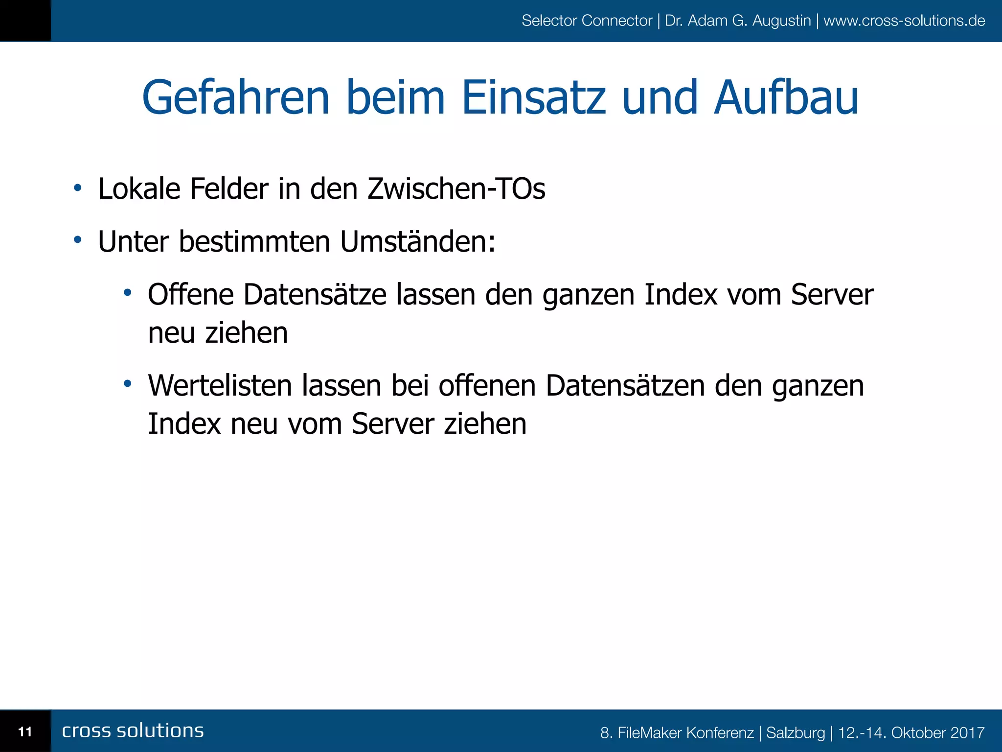 8. FileMaker Konferenz | Salzburg | 12.-14. Oktober 2017
Selector Connector | Dr. Adam G. Augustin | www.cross-solutions.de
Gefahren beim Einsatz und Aufbau
• Lokale Felder in den Zwischen-TOs
• Unter bestimmten Umständen:
• Offene Datensätze lassen den ganzen Index vom Server
neu ziehen
• Wertelisten lassen bei offenen Datensätzen den ganzen
Index neu vom Server ziehen
11
 