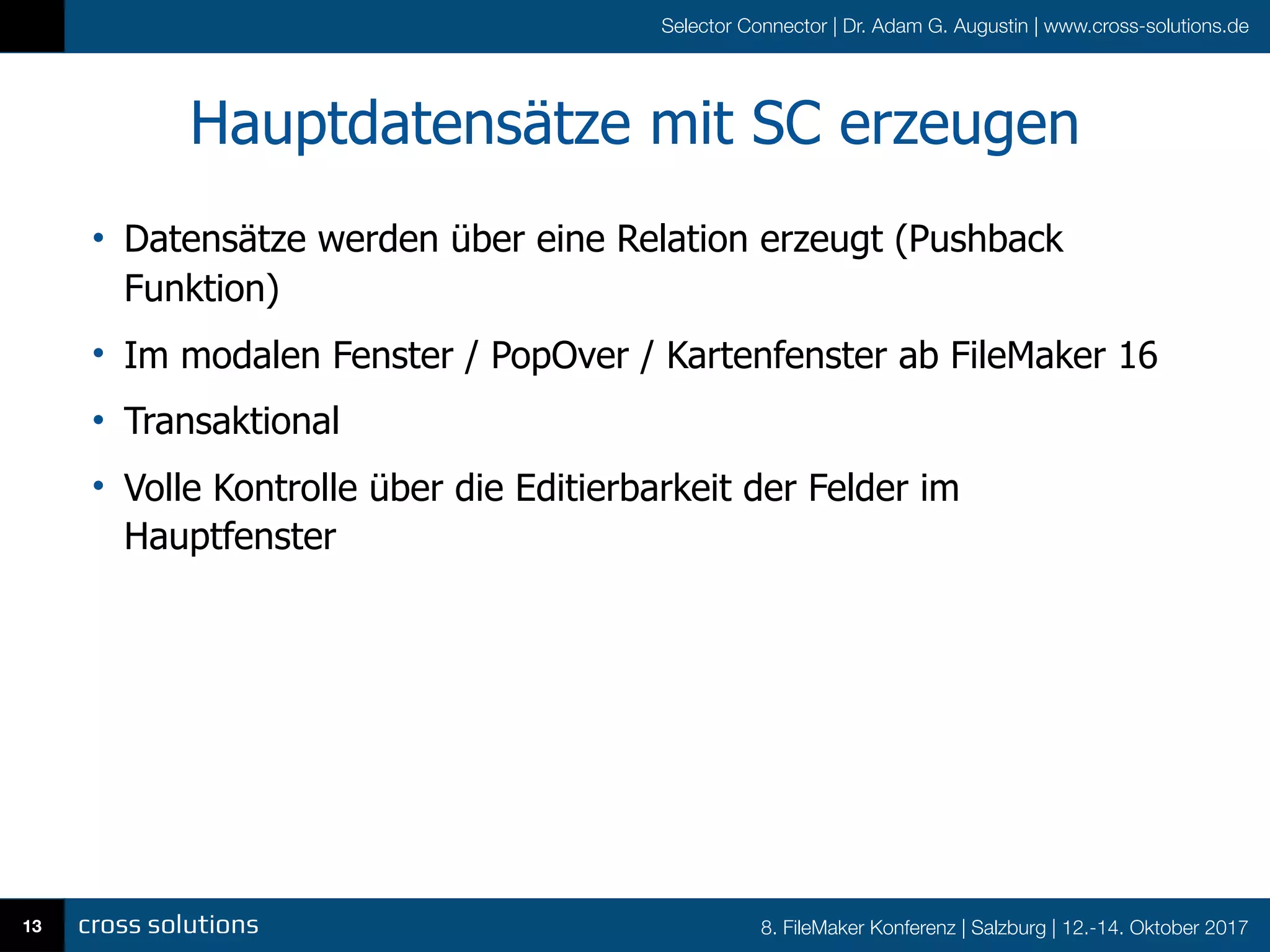 8. FileMaker Konferenz | Salzburg | 12.-14. Oktober 2017
Selector Connector | Dr. Adam G. Augustin | www.cross-solutions.de
Hauptdatensätze mit SC erzeugen
• Datensätze werden über eine Relation erzeugt (Pushback
Funktion)
• Im modalen Fenster / PopOver / Kartenfenster ab FileMaker 16
• Transaktional
• Volle Kontrolle über die Editierbarkeit der Felder im
Hauptfenster
13
 